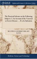 The Practical Scheme on the Following Subjects. I. an Account of the Venereal or Secret Disease. ... II. of a Salivation: ... III. of a Broken Constitution ... IV. of Gleets