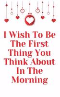 I Wish To Be The First Thing You Think About In The Morning: Notebook 120 pages (gift for him and her): anniversary Gifts for Girl and Men=Love and Romance gift: Valentine s day gifts Romantic Gift
