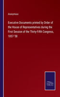 Executive Documents printed by Order of the House of Representatives during the First Session of the Thirty-Fifth Congress, 1857-'58