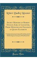Secret Memoirs of Robert Dudley, Earl of Leicester, Prime Minister and Favourite of Queen Elizabeth: Containing an Instructive Account of His Ambition, Designs, Intrigues, Excessive Power; His Engrossing the Queen, with the Dangerous Consequence of