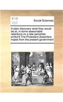 A plain discovery what they would be at, in some seasonable relections on a late pamphlet, entitul'd The Protestant dissenters hopes from the present government