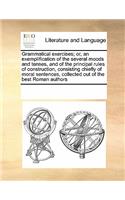 Grammatical exercises; or, an exemplification of the several moods and tenses, and of the principal rules of construction, consisting chiefly of moral sentences, collected out of the best Roman authors