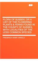 Flora of Sussex; Or a List of the Flowering Plants & Ferns Found in the County of Sussex, with Localities of the Less Common Species