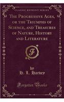 The Progressive Ages, or the Triumphs of Science, and Treasures of Nature, History and Literature (Classic Reprint)