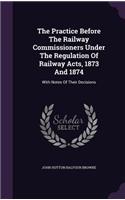 The Practice Before The Railway Commissioners Under The Regulation Of Railway Acts, 1873 And 1874: With Notes Of Their Decisions