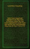 Select Cases Argued and Adjudged in the High Court of Chancery: Before the Late Lords Commissioners of the Great Seal and the Late Lord Chancellor King, from the Year 1724 to 1733 .