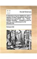 A detection of gross falshood, and a display of black ingratitude; being an answer to a pamphlet ... by ... Revd. William Woolley, ... entitled A cure for canting, and addressed to Sir Richard Hill