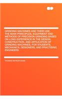 Grinding Machines and Their Use, the Main Principles, Equipment and Methods of Precision Grinding Based on Long Experience in the Design, Construction, and Application of Grinding Machines, for Students, Mechanics, Designers, and Practising Enginee