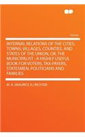 Internal Relations of the Cities, Towns, Villages, Counties, and States of the Union, Or, the Municipalist: A Highly Useful Book for Voters, Tax-Payers, Statesmen, Politicians and Families