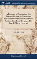 A Discourse of Confirmation. in a Dialogue Between the Minister of a Parish and a Young Servant Maid Named Sarah. ... by ... Edward Synge, ... the Fourth Edition, Corrected