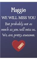 Maggie We Will Miss You But Probably Not as Much As You Will Miss us. We Are Pretty Awesome.: Maggie Funny gift for coworker / colleague that is leaving for a new job. Show them how much you will miss him or her. (6 x 9 - 110 Blank Lined Page