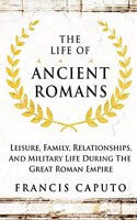 The Life of Ancient Romans: Leisure, Family, Relationships, And Military Life During The Great Roman Empire