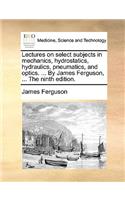 Lectures on select subjects in mechanics, hydrostatics, hydraulics, pneumatics, and optics. ... By James Ferguson, ... The ninth edition.