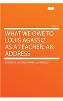 What We Owe to Louis Agassiz, as a Teacher. an Address