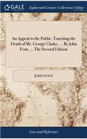 Appeal to the Public, Touching the Death of Mr. George Clarke, ... By John Foot, ... The Second Edition