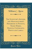 The Inventor's Adviser, and Manufacturer's Handbook to Patents, Trade-Marks, Designs, Copyrights, Prints and Labels (Classic Reprint)