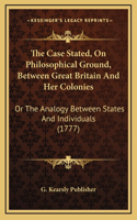 The Case Stated, On Philosophical Ground, Between Great Britain And Her Colonies: Or The Analogy Between States And Individuals (1777)