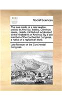 The True Merits of a Late Treatise, Printed in America, Intitled, Common Sense, Clearly Pointed Out. Addressed to the Inhabitants of America. by a Late Member of the Continental Congress, a Native of a Republican State.