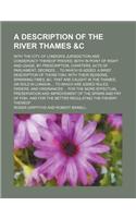 A Description of the River Thames &C; With the City of London's Jurisdiction and Conservacy Thereof Proved, Both in Point of Right and Usage, by Prescription, Charters, Acts of Parliament, Decrees to Which Is Added, a Brief Description