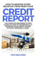 How to Remove Every Negative Items from Your Credit Report: The Complete Beginner to Pro Guide on How to Geometrically Increase Your Credit Rating Without Spending a Dime