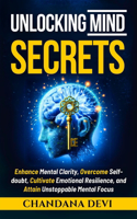 Unlocking Mind Secrets: Enhance Mental Clarity, Overcome Self-Doubt, Cultivate Emotional Resilience and Attain Unstoppable Mental Focus