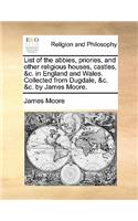 List of the Abbies, Priories, and Other Religious Houses, Castles, &C. in England and Wales. Collected from Dugdale, &C. &C. by James Moore.