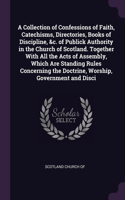 A Collection of Confessions of Faith, Catechisms, Directories, Books of Discipline, &c. of Publick Authority in the Church of Scotland. Together With All the Acts of Assembly, Which Are Standing Rules Concerning the Doctrine, Worship, Government an