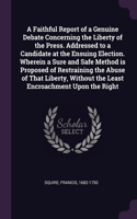 A Faithful Report of a Genuine Debate Concerning the Liberty of the Press. Addressed to a Candidate at the Ensuing Election. Wherein a Sure and Safe Method is Proposed of Restraining the Abuse of That Liberty, Without the Least Encroachment Upon th