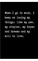 When I go to work, I keep on losing my things: like my pen, my stapler, my hopes and dreams and my will to live: Work Notebook / Journal, Unique Great Gifts for Men Women this Christmas Him or He