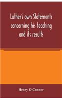 Luther's own statements concerning his teaching and its results, taken exclusively from the earliest and best editions of Luther's German and Latin works