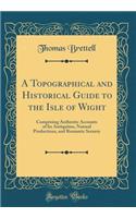 A Topographical and Historical Guide to the Isle of Wight: Comprising Authentic Accounts of Its Antiquities, Natural Productions, and Romantic Scenery (Classic Reprint)