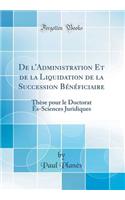 de l'Administration Et de la Liquidation de la Succession Bï¿½nï¿½ficiaire: Thï¿½se Pour Le Doctorat ï¿½s-Sciences Juridiques (Classic Reprint)