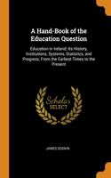 A Hand-Book of the Education Question: Education in Ireland; Its History, Institutions, Systems, Statistics, and Progress, From the Earliest Times to the Present