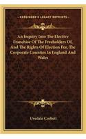 An Inquiry Into The Elective Franchise Of The Freeholders Of, And The Rights Of Election For, The Corporate Counties In England And Wales