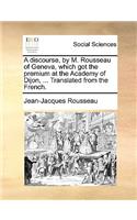 A Discourse, by M. Rousseau of Geneva, Which Got the Premium at the Academy of Dijon, ... Translated from the French.