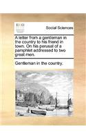 A Letter from a Gentleman in the Country to His Friend in Town. on His Perusal of a Pamphlet Addressed to Two Great Men.