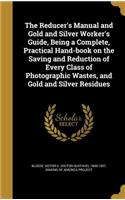 Reducer's Manual and Gold and Silver Worker's Guide, Being a Complete, Practical Hand-book on the Saving and Reduction of Every Class of Photographic Wastes, and Gold and Silver Residues