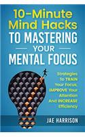 10-Minute Mind Hacks To Mastering Your Mental Focus: Strategies To Train Your Focus, Improve Your Attention And Increase Efficiency