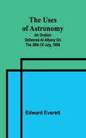 uses of astronomy; An oration delivered at Albany on the 28th of July, 1856