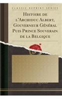 Histoire de l'Archiduc Albert, Gouverneur GÃ©nÃ©ral Puis Prince Souverain de la Belgique (Classic Reprint)
