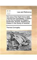 The Case of the Right Honourable Thomas Earl Coningesby, in Relation to the Five Hundreds of Kingston, Bodenham, Burghill, Stretford and Cowarn in the County of Hereford.