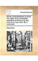 Some Considerations to Shew the Utility of an Immediate Reduction of Interest by Law from 6 to 5 Per Cent. by a Merchant.