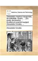 Dissertatio Medica Inauguralis, de Arthritide. Quam, ... Pro Gradu Doctoratus, ... Eruditorum Examini Subjicit Alexander Crooks, ...: (Latin)