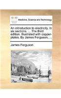 An Introduction to Electricity. in Six Sections. ... the Third Edition. Illustrated with Copper-Plates. by James Ferguson, ...