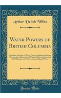 Water Powers of British Columbia: Including a Review of Water Power Legislation Relating Thereto and a Discussion of Various Matters Respecting the Utilization and Conservation of In