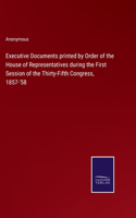 Executive Documents printed by Order of the House of Representatives during the First Session of the Thirty-Fifth Congress, 1857-'58