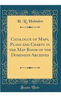 Catalogue of Maps, Plans and Charts in the Map Room of the Dominion Archives (Classic Reprint)