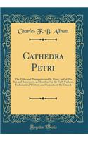 Cathedra Petri: The Titles and Prerogatives of St. Peter, and of His See and Successors, as Described by the Early Fathers, Ecclesiastical Writers, and Councils of the Church (Classic Reprint)