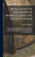 An Account of the Empire of Marocco, and the District of Suse; Compiled From Miscellaneous Observations Made During a Long Residence in and Various Journies Through, These Countries. To Which is Added, an Accurate and Interesting Account of Timbuct
