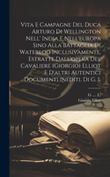 Vita E Campagne Del Duca Arturo Di Wellington Nell' India E Nell'europa Sino Alla Battaglia Di Waterloo Inclusivamente, Estratte Dall'opera Del Cavaliere (giorgio) Elliot E D'altri Autentici Documenti Inediti. Di G. L